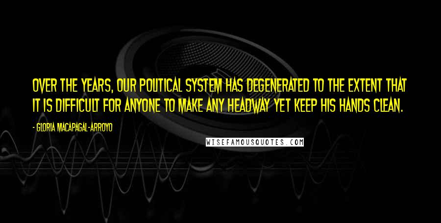 Gloria Macapagal-Arroyo Quotes: Over the years, our political system has degenerated to the extent that it is difficult for anyone to make any headway yet keep his hands clean.