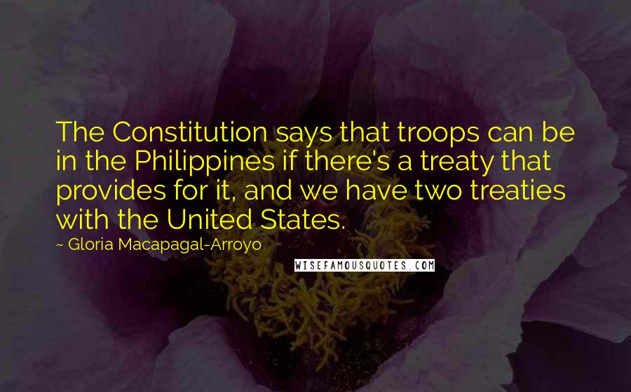 Gloria Macapagal-Arroyo Quotes: The Constitution says that troops can be in the Philippines if there's a treaty that provides for it, and we have two treaties with the United States.