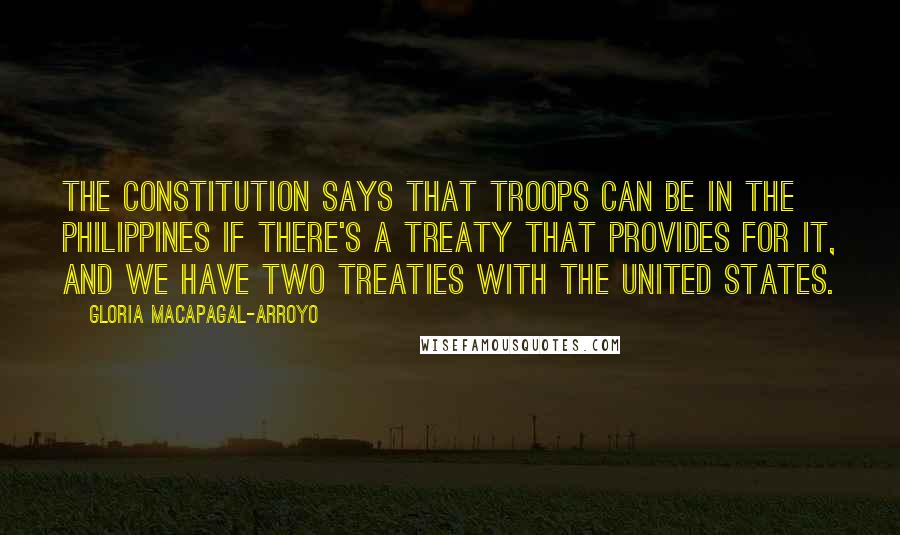 Gloria Macapagal-Arroyo Quotes: The Constitution says that troops can be in the Philippines if there's a treaty that provides for it, and we have two treaties with the United States.