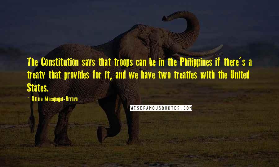 Gloria Macapagal-Arroyo Quotes: The Constitution says that troops can be in the Philippines if there's a treaty that provides for it, and we have two treaties with the United States.