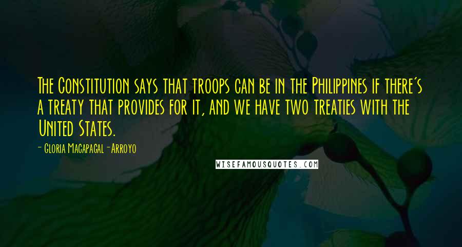 Gloria Macapagal-Arroyo Quotes: The Constitution says that troops can be in the Philippines if there's a treaty that provides for it, and we have two treaties with the United States.