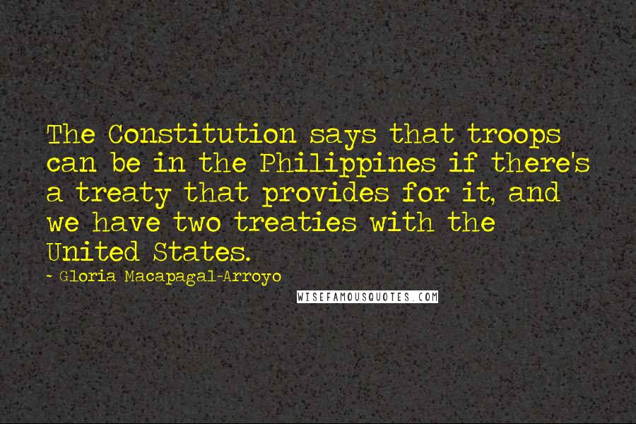 Gloria Macapagal-Arroyo Quotes: The Constitution says that troops can be in the Philippines if there's a treaty that provides for it, and we have two treaties with the United States.