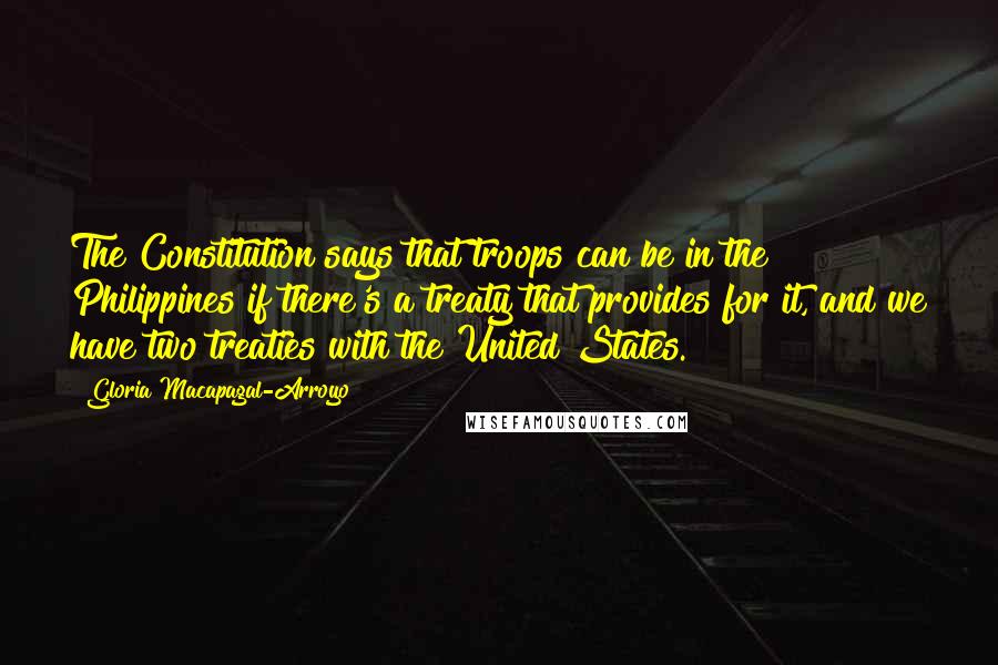Gloria Macapagal-Arroyo Quotes: The Constitution says that troops can be in the Philippines if there's a treaty that provides for it, and we have two treaties with the United States.
