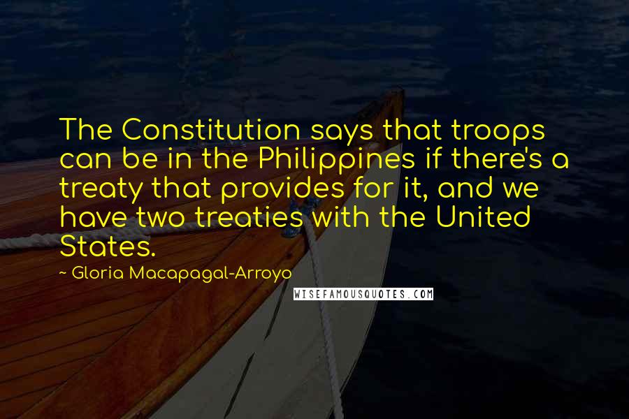 Gloria Macapagal-Arroyo Quotes: The Constitution says that troops can be in the Philippines if there's a treaty that provides for it, and we have two treaties with the United States.