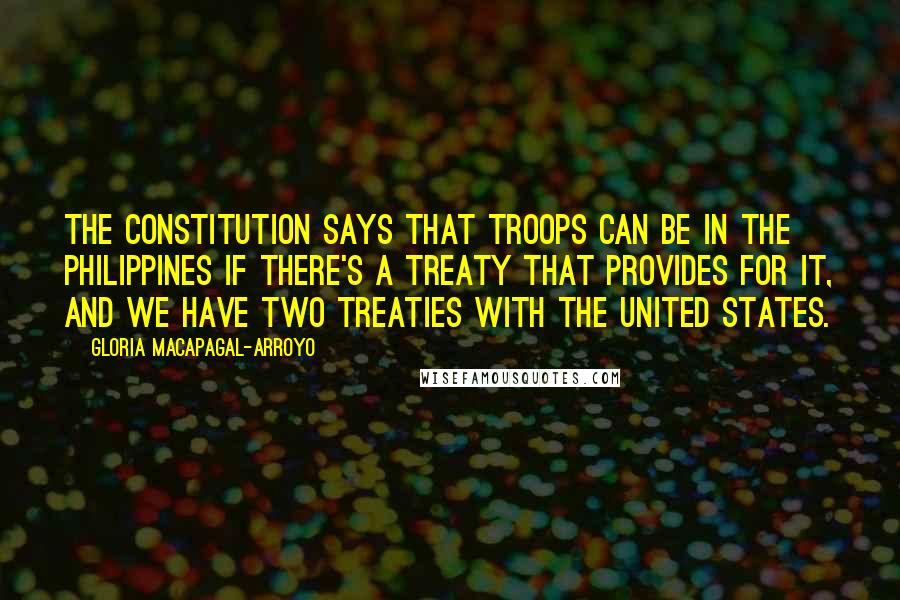 Gloria Macapagal-Arroyo Quotes: The Constitution says that troops can be in the Philippines if there's a treaty that provides for it, and we have two treaties with the United States.