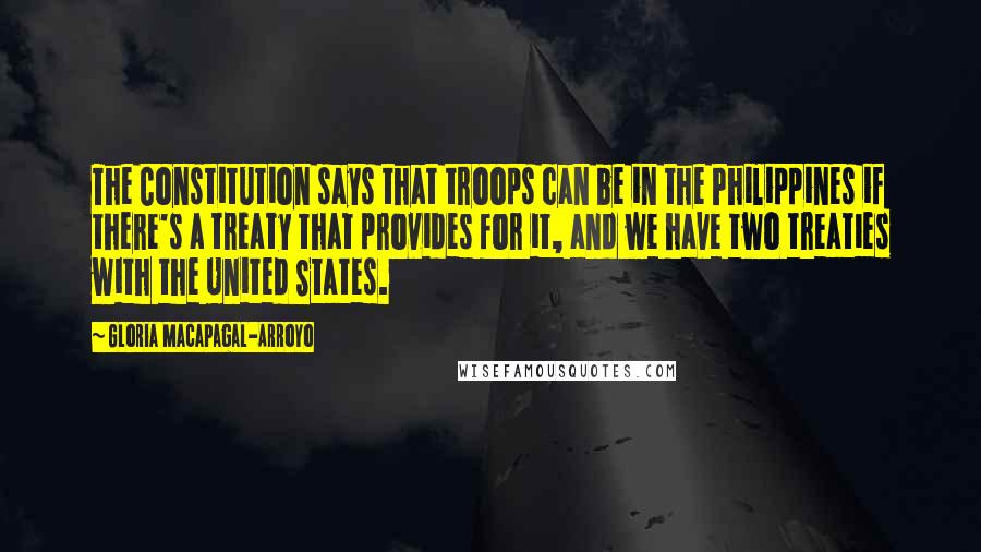 Gloria Macapagal-Arroyo Quotes: The Constitution says that troops can be in the Philippines if there's a treaty that provides for it, and we have two treaties with the United States.