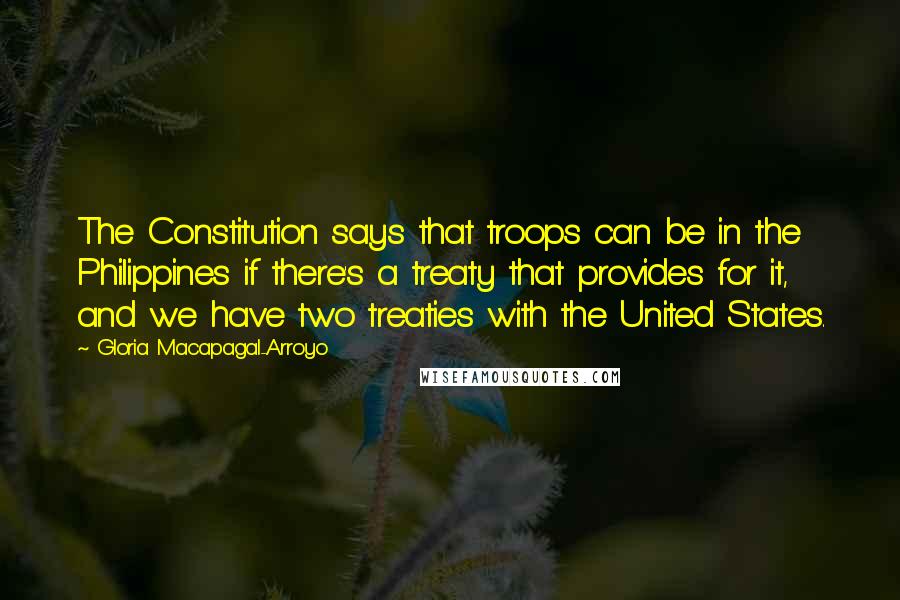 Gloria Macapagal-Arroyo Quotes: The Constitution says that troops can be in the Philippines if there's a treaty that provides for it, and we have two treaties with the United States.
