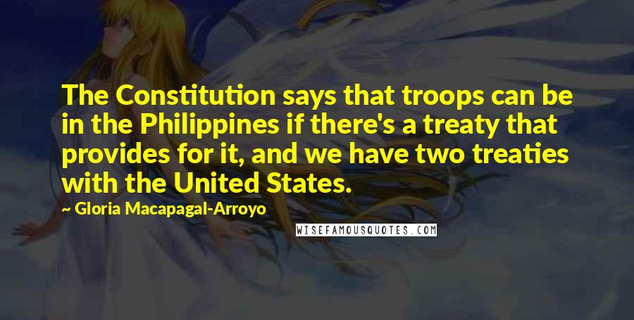 Gloria Macapagal-Arroyo Quotes: The Constitution says that troops can be in the Philippines if there's a treaty that provides for it, and we have two treaties with the United States.