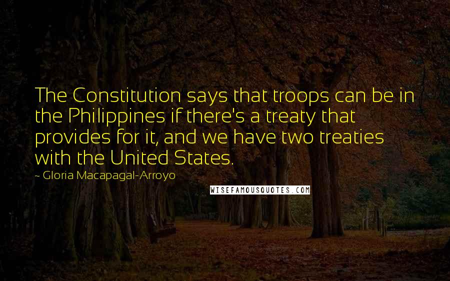Gloria Macapagal-Arroyo Quotes: The Constitution says that troops can be in the Philippines if there's a treaty that provides for it, and we have two treaties with the United States.