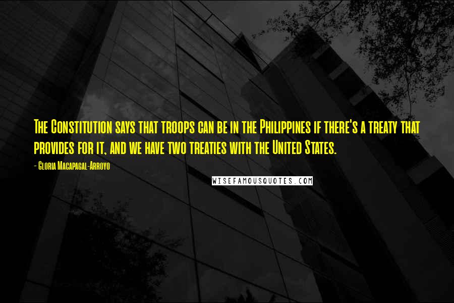 Gloria Macapagal-Arroyo Quotes: The Constitution says that troops can be in the Philippines if there's a treaty that provides for it, and we have two treaties with the United States.