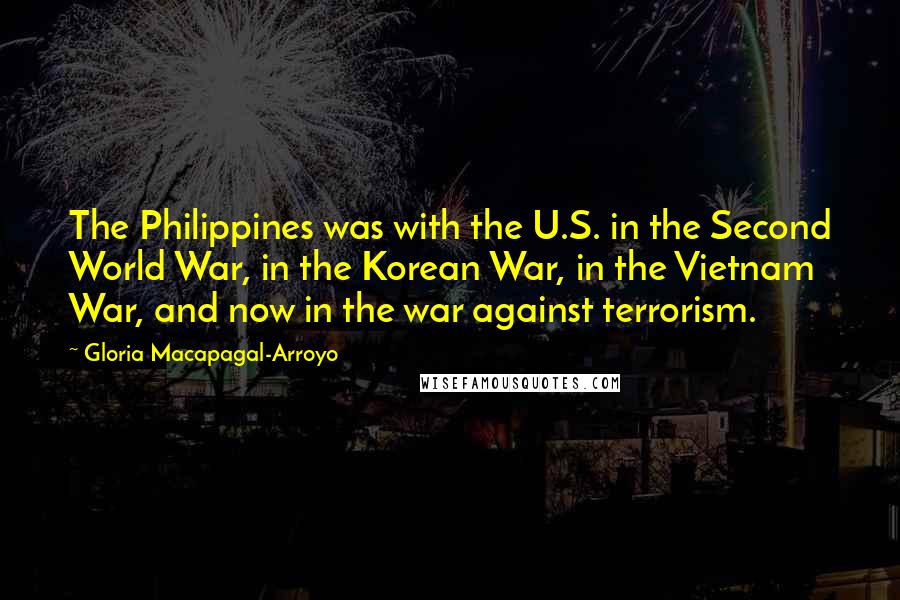 Gloria Macapagal-Arroyo Quotes: The Philippines was with the U.S. in the Second World War, in the Korean War, in the Vietnam War, and now in the war against terrorism.