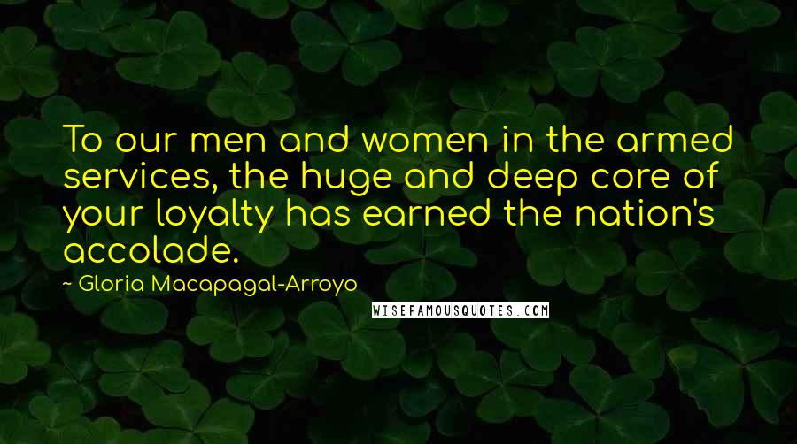 Gloria Macapagal-Arroyo Quotes: To our men and women in the armed services, the huge and deep core of your loyalty has earned the nation's accolade.