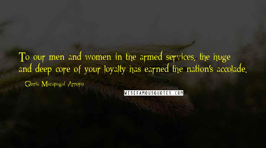 Gloria Macapagal-Arroyo Quotes: To our men and women in the armed services, the huge and deep core of your loyalty has earned the nation's accolade.