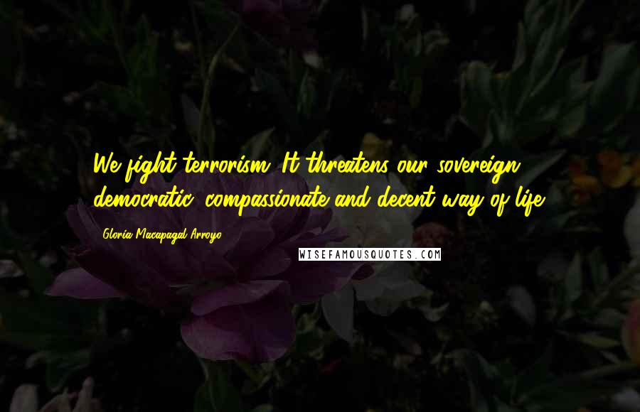 Gloria Macapagal-Arroyo Quotes: We fight terrorism. It threatens our sovereign, democratic, compassionate and decent way of life.