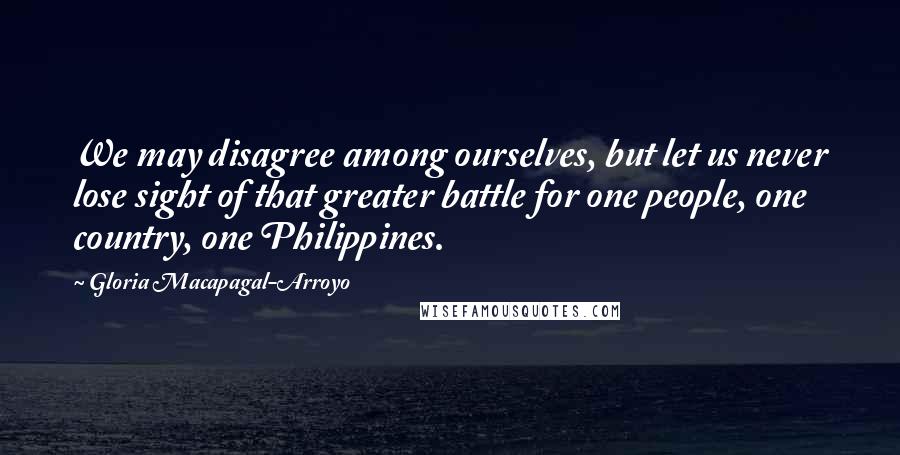 Gloria Macapagal-Arroyo Quotes: We may disagree among ourselves, but let us never lose sight of that greater battle for one people, one country, one Philippines.