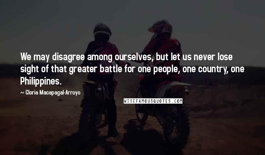 Gloria Macapagal-Arroyo Quotes: We may disagree among ourselves, but let us never lose sight of that greater battle for one people, one country, one Philippines.