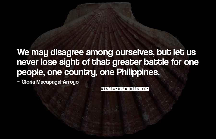 Gloria Macapagal-Arroyo Quotes: We may disagree among ourselves, but let us never lose sight of that greater battle for one people, one country, one Philippines.