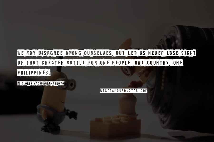 Gloria Macapagal-Arroyo Quotes: We may disagree among ourselves, but let us never lose sight of that greater battle for one people, one country, one Philippines.