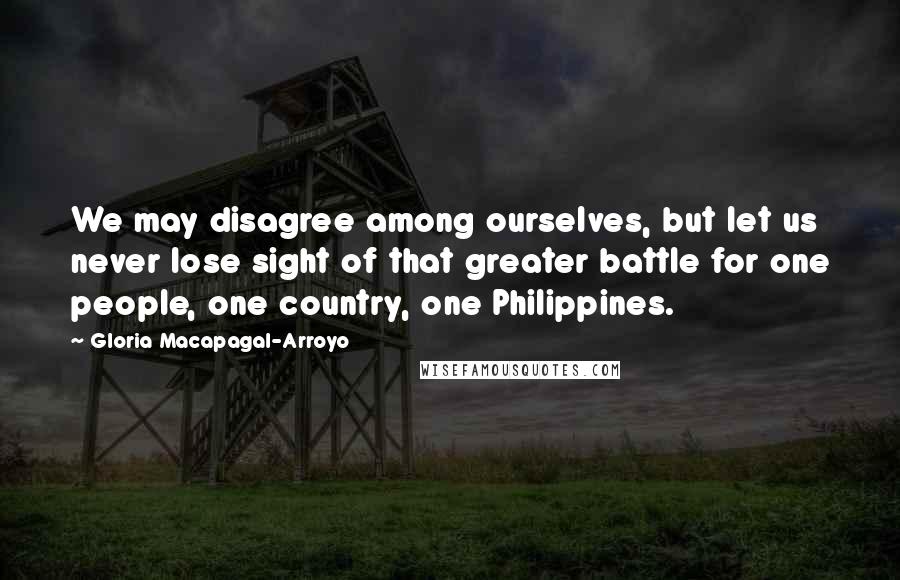 Gloria Macapagal-Arroyo Quotes: We may disagree among ourselves, but let us never lose sight of that greater battle for one people, one country, one Philippines.