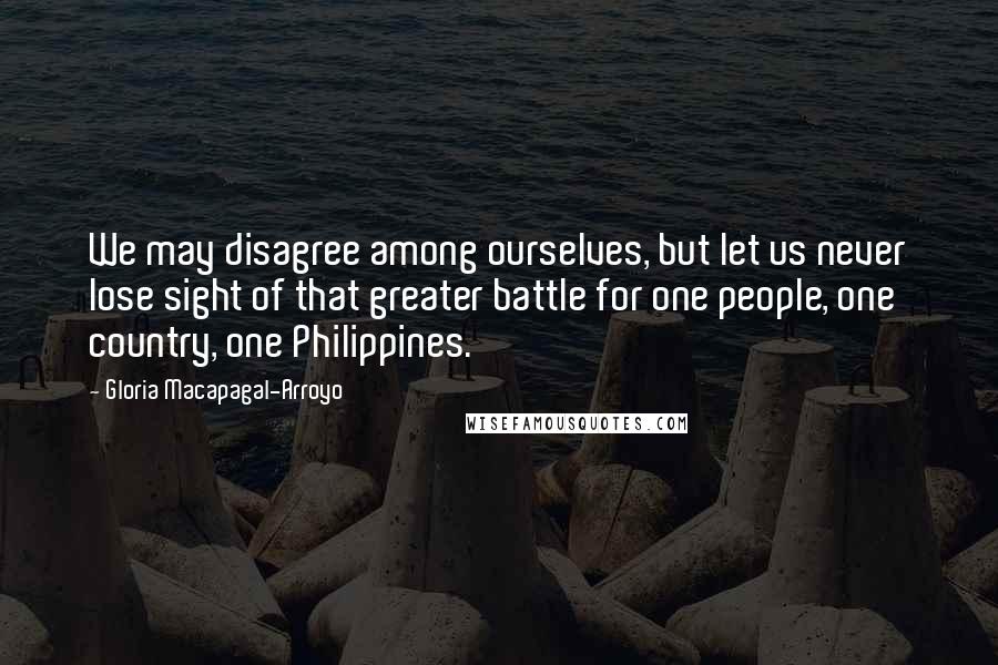 Gloria Macapagal-Arroyo Quotes: We may disagree among ourselves, but let us never lose sight of that greater battle for one people, one country, one Philippines.