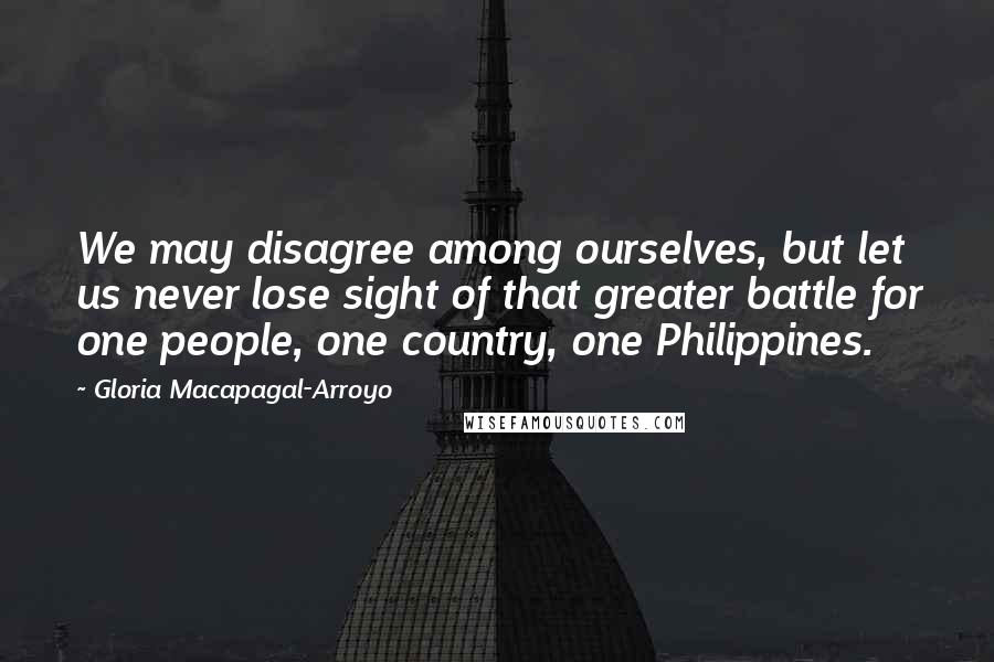 Gloria Macapagal-Arroyo Quotes: We may disagree among ourselves, but let us never lose sight of that greater battle for one people, one country, one Philippines.