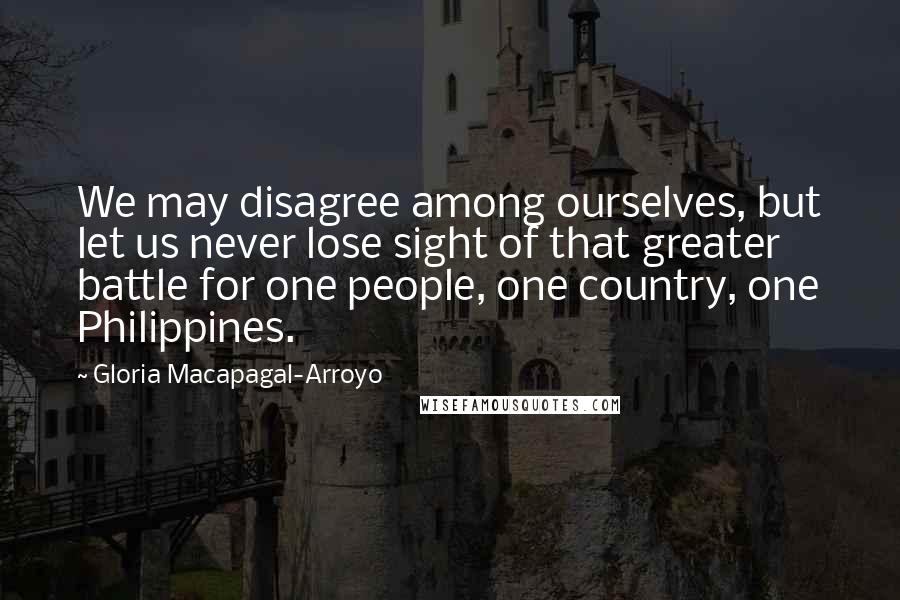 Gloria Macapagal-Arroyo Quotes: We may disagree among ourselves, but let us never lose sight of that greater battle for one people, one country, one Philippines.