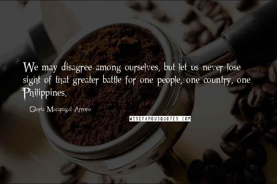 Gloria Macapagal-Arroyo Quotes: We may disagree among ourselves, but let us never lose sight of that greater battle for one people, one country, one Philippines.