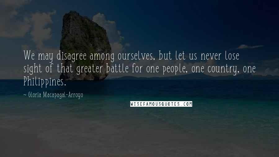 Gloria Macapagal-Arroyo Quotes: We may disagree among ourselves, but let us never lose sight of that greater battle for one people, one country, one Philippines.