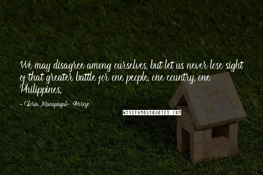 Gloria Macapagal-Arroyo Quotes: We may disagree among ourselves, but let us never lose sight of that greater battle for one people, one country, one Philippines.