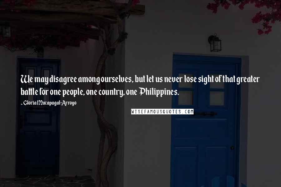 Gloria Macapagal-Arroyo Quotes: We may disagree among ourselves, but let us never lose sight of that greater battle for one people, one country, one Philippines.