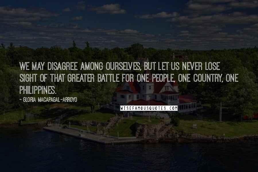 Gloria Macapagal-Arroyo Quotes: We may disagree among ourselves, but let us never lose sight of that greater battle for one people, one country, one Philippines.