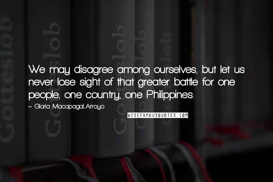 Gloria Macapagal-Arroyo Quotes: We may disagree among ourselves, but let us never lose sight of that greater battle for one people, one country, one Philippines.