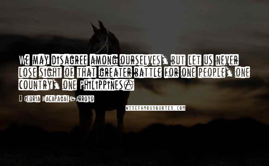 Gloria Macapagal-Arroyo Quotes: We may disagree among ourselves, but let us never lose sight of that greater battle for one people, one country, one Philippines.