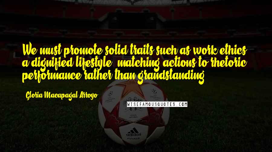 Gloria Macapagal-Arroyo Quotes: We must promote solid traits such as work ethics, a dignified lifestyle, matching actions to rhetoric, performance rather than grandstanding.