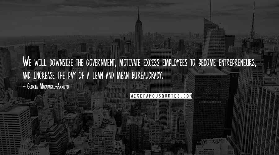 Gloria Macapagal-Arroyo Quotes: We will downsize the government, motivate excess employees to become entrepreneurs, and increase the pay of a lean and mean bureaucracy.