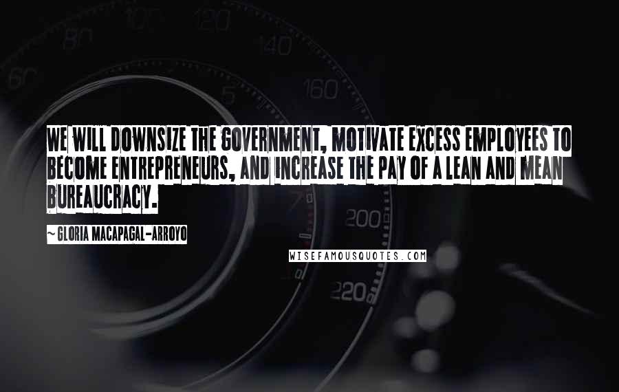 Gloria Macapagal-Arroyo Quotes: We will downsize the government, motivate excess employees to become entrepreneurs, and increase the pay of a lean and mean bureaucracy.