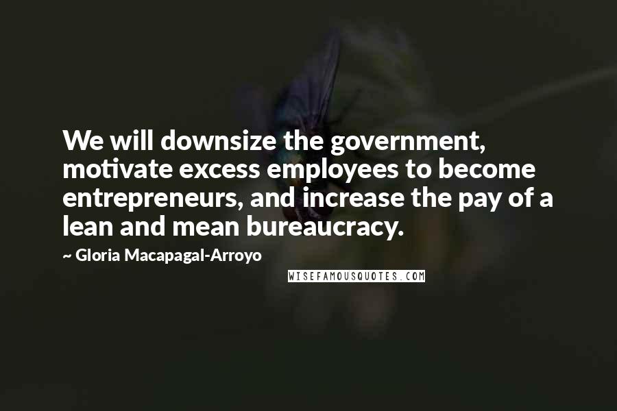 Gloria Macapagal-Arroyo Quotes: We will downsize the government, motivate excess employees to become entrepreneurs, and increase the pay of a lean and mean bureaucracy.