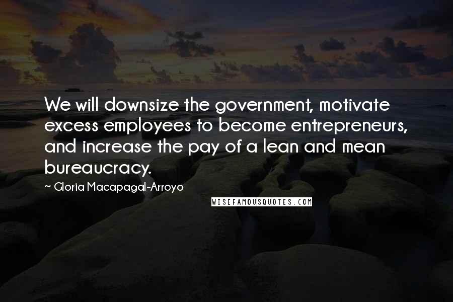 Gloria Macapagal-Arroyo Quotes: We will downsize the government, motivate excess employees to become entrepreneurs, and increase the pay of a lean and mean bureaucracy.