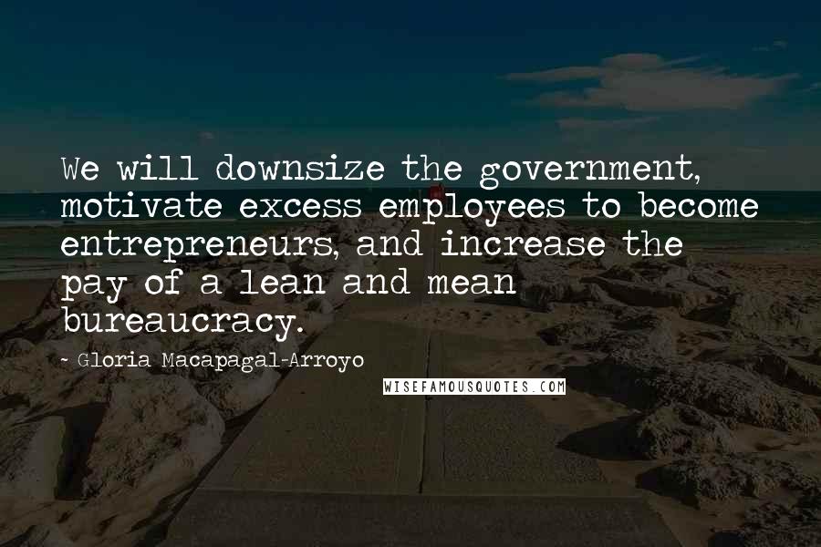 Gloria Macapagal-Arroyo Quotes: We will downsize the government, motivate excess employees to become entrepreneurs, and increase the pay of a lean and mean bureaucracy.