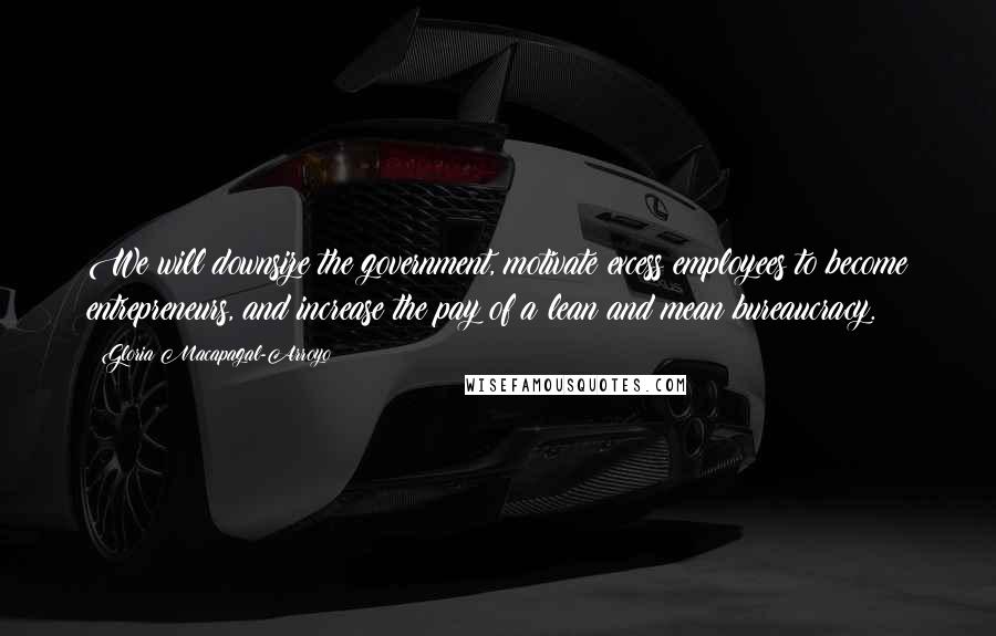 Gloria Macapagal-Arroyo Quotes: We will downsize the government, motivate excess employees to become entrepreneurs, and increase the pay of a lean and mean bureaucracy.