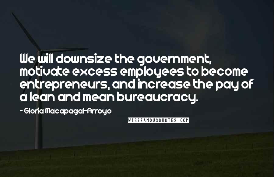 Gloria Macapagal-Arroyo Quotes: We will downsize the government, motivate excess employees to become entrepreneurs, and increase the pay of a lean and mean bureaucracy.