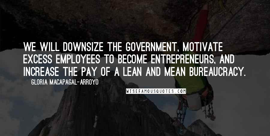 Gloria Macapagal-Arroyo Quotes: We will downsize the government, motivate excess employees to become entrepreneurs, and increase the pay of a lean and mean bureaucracy.