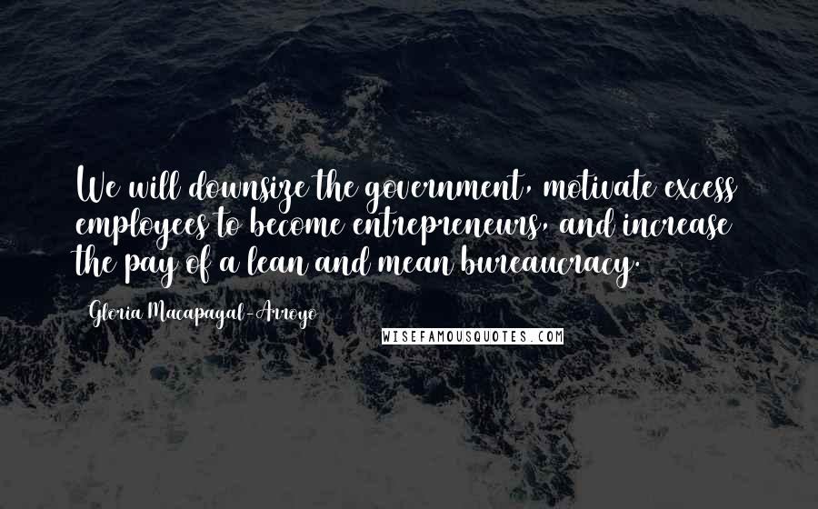 Gloria Macapagal-Arroyo Quotes: We will downsize the government, motivate excess employees to become entrepreneurs, and increase the pay of a lean and mean bureaucracy.