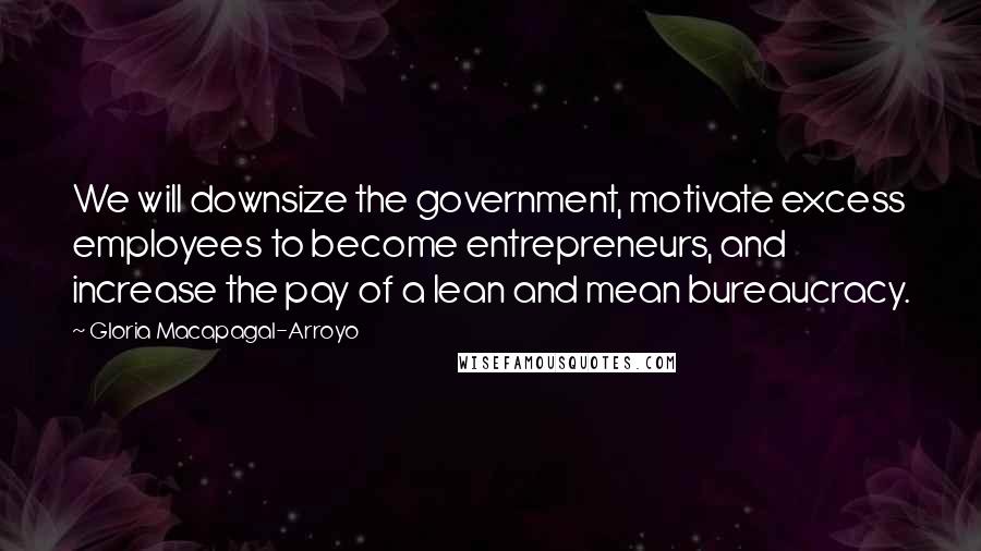 Gloria Macapagal-Arroyo Quotes: We will downsize the government, motivate excess employees to become entrepreneurs, and increase the pay of a lean and mean bureaucracy.