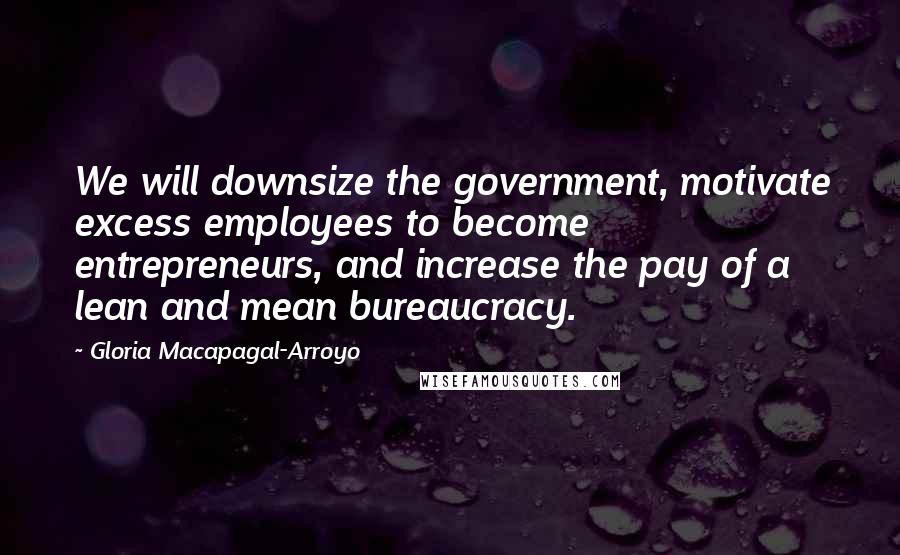 Gloria Macapagal-Arroyo Quotes: We will downsize the government, motivate excess employees to become entrepreneurs, and increase the pay of a lean and mean bureaucracy.