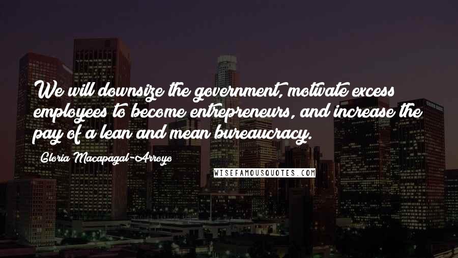 Gloria Macapagal-Arroyo Quotes: We will downsize the government, motivate excess employees to become entrepreneurs, and increase the pay of a lean and mean bureaucracy.