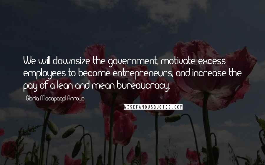 Gloria Macapagal-Arroyo Quotes: We will downsize the government, motivate excess employees to become entrepreneurs, and increase the pay of a lean and mean bureaucracy.