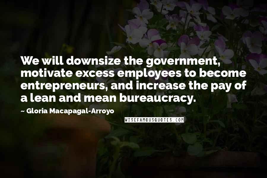 Gloria Macapagal-Arroyo Quotes: We will downsize the government, motivate excess employees to become entrepreneurs, and increase the pay of a lean and mean bureaucracy.