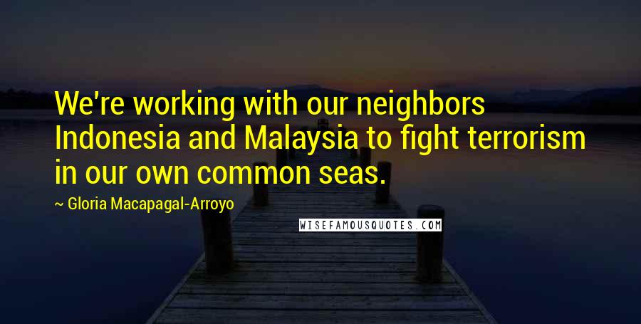 Gloria Macapagal-Arroyo Quotes: We're working with our neighbors Indonesia and Malaysia to fight terrorism in our own common seas.