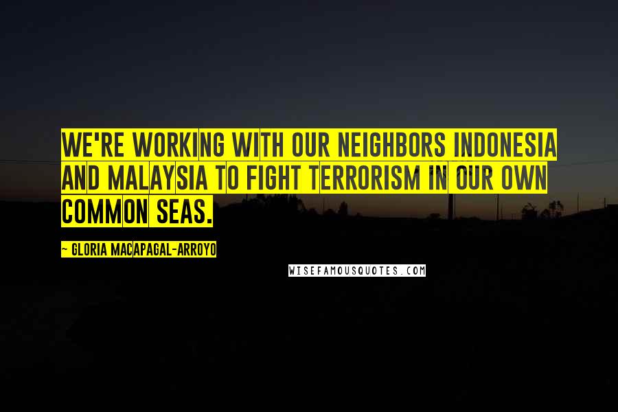Gloria Macapagal-Arroyo Quotes: We're working with our neighbors Indonesia and Malaysia to fight terrorism in our own common seas.